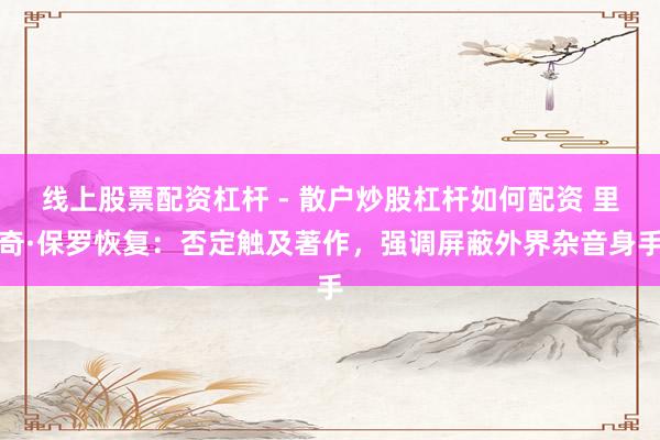 线上股票配资杠杆 - 散户炒股杠杆如何配资 里奇·保罗恢复：否定触及著作，强调屏蔽外界杂音身手