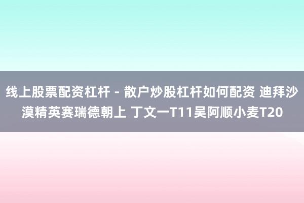 线上股票配资杠杆 - 散户炒股杠杆如何配资 迪拜沙漠精英赛瑞德朝上 丁文一T11吴阿顺小麦T20