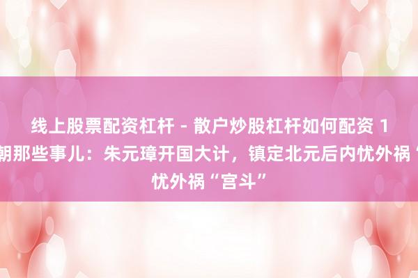 线上股票配资杠杆 - 散户炒股杠杆如何配资 16、明朝那些事儿：朱元璋开国大计，镇定北元后内忧外祸“宫斗”