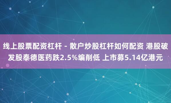 线上股票配资杠杆 - 散户炒股杠杆如何配资 港股破发股泰德医药跌2.5%编削低 上市募5.14亿港元