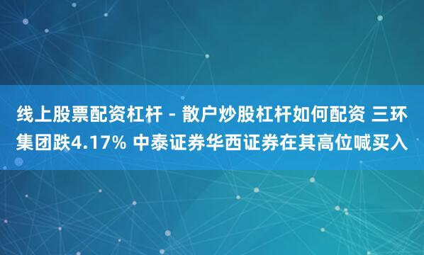 线上股票配资杠杆 - 散户炒股杠杆如何配资 三环集团跌4.17% 中泰证券华西证券在其高位喊买入