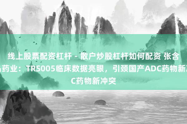 线上股票配资杠杆 - 散户炒股杠杆如何配资 张含韵岛药业：TRS005临床数据亮眼，引颈国产ADC药物新冲突