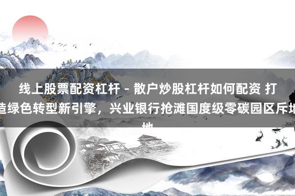 线上股票配资杠杆 - 散户炒股杠杆如何配资 打造绿色转型新引擎，兴业银行抢滩国度级零碳园区斥地