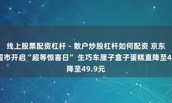 线上股票配资杠杆 - 散户炒股杠杆如何配资 京东七鲜超市开启“超等惊喜日” 生巧车厘子盒子蛋糕直降至49.9元