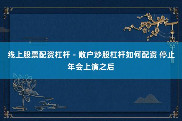 线上股票配资杠杆 - 散户炒股杠杆如何配资 停止年会上演之后