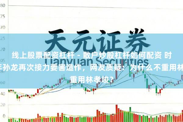 线上股票配资杠杆 - 散户炒股杠杆如何配资 时隔四年孙龙再次接力要害造作，网友质疑：为什么不重用林孝埈？