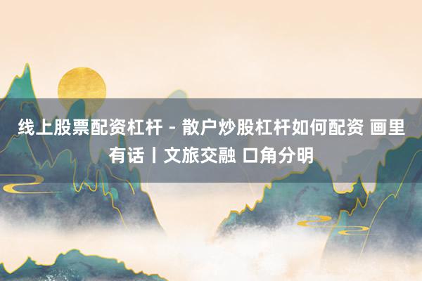 线上股票配资杠杆 - 散户炒股杠杆如何配资 画里有话丨文旅交融 口角分明