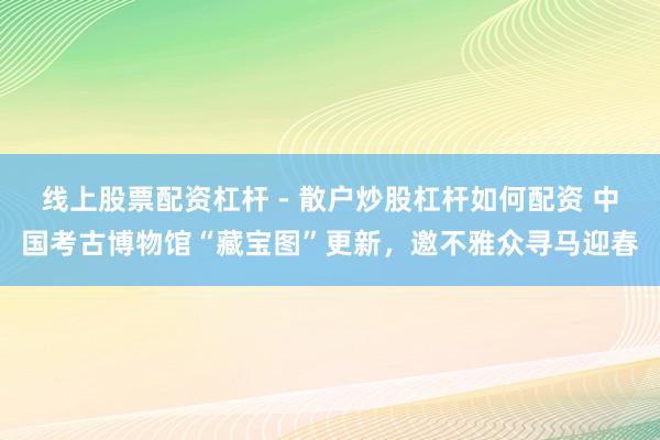 线上股票配资杠杆 - 散户炒股杠杆如何配资 中国考古博物馆“藏宝图”更新，邀不雅众寻马迎春