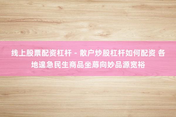 线上股票配资杠杆 - 散户炒股杠杆如何配资 各地遑急民生商品坐蓐向妙品源宽裕