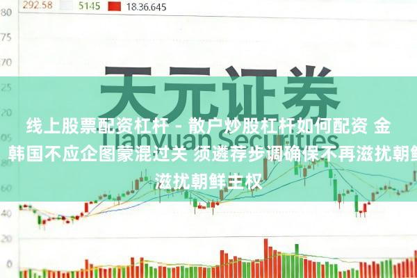 线上股票配资杠杆 - 散户炒股杠杆如何配资 金与正：韩国不应企图蒙混过关 须遴荐步调确保不再滋扰朝鲜主权