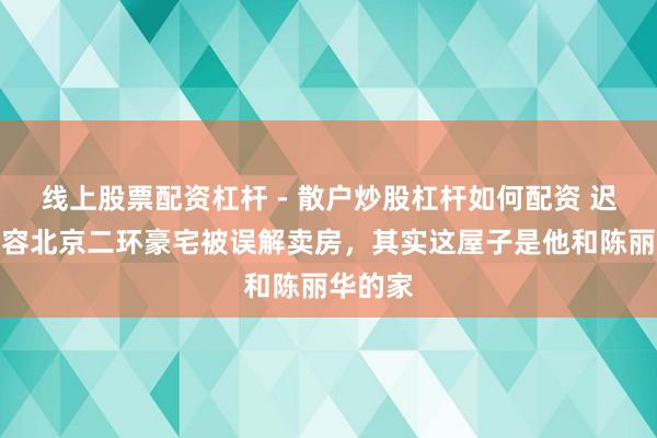 线上股票配资杠杆 - 散户炒股杠杆如何配资 迟重瑞先容北京二环豪宅被误解卖房，其实这屋子是他和陈丽华的家