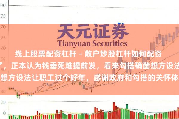 线上股票配资杠杆 - 散户炒股杠杆如何配资 2月份的工资提前到账了，正本认为钱垂死难提前发，看来勾搭确凿想方设法让职工过个好年，感谢政府和勾搭的关怀体现存单元才有底气