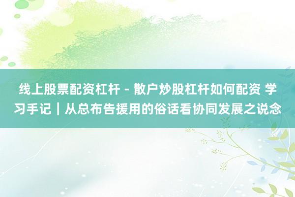 线上股票配资杠杆 - 散户炒股杠杆如何配资 学习手记｜从总布告援用的俗话看协同发展之说念