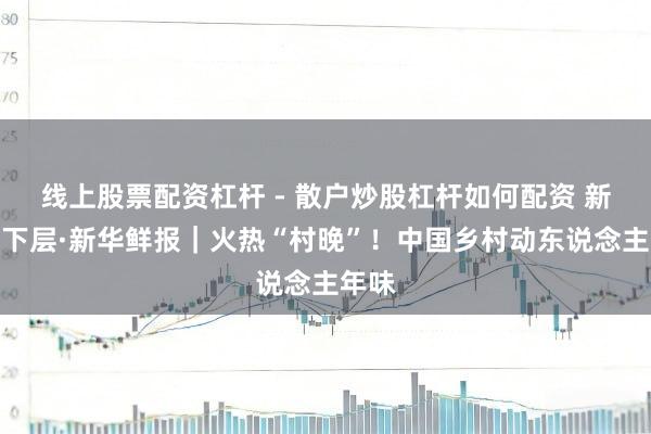 线上股票配资杠杆 - 散户炒股杠杆如何配资 新春走下层·新华鲜报｜火热“村晚”！中国乡村动东说念主年味
