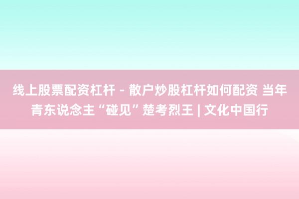 线上股票配资杠杆 - 散户炒股杠杆如何配资 当年青东说念主“碰见”楚考烈王 | 文化中国行