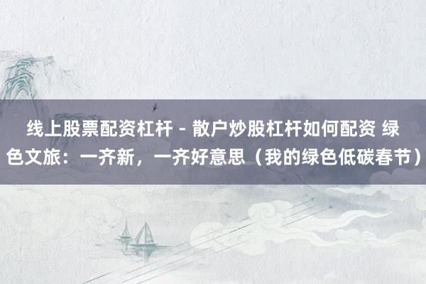 线上股票配资杠杆 - 散户炒股杠杆如何配资 绿色文旅：一齐新，一齐好意思（我的绿色低碳春节）