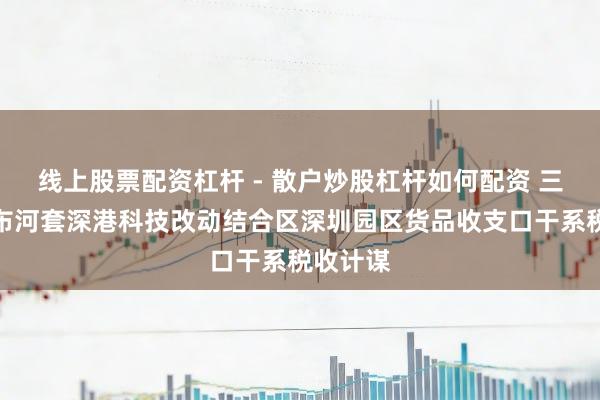 线上股票配资杠杆 - 散户炒股杠杆如何配资 三部门发布河套深港科技改动结合区深圳园区货品收支口干系税收计谋