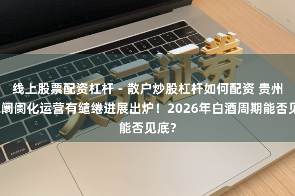 线上股票配资杠杆 - 散户炒股杠杆如何配资 贵州茅台阛阓化运营有缱绻进展出炉！2026年白酒周期能否见底？