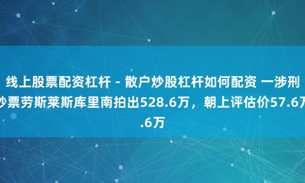 线上股票配资杠杆 - 散户炒股杠杆如何配资 一涉刑钞票劳斯莱斯库里南拍出528.6万，朝上评估价57.6万