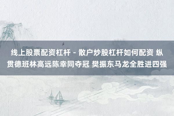 线上股票配资杠杆 - 散户炒股杠杆如何配资 纵贯德班林高远陈幸同夺冠 樊振东马龙全胜进四强