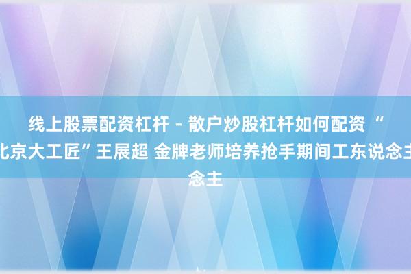 线上股票配资杠杆 - 散户炒股杠杆如何配资 “北京大工匠”王展超 金牌老师培养抢手期间工东说念主