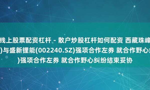 线上股票配资杠杆 - 散户炒股杠杆如何配资 西藏珠峰(600338.SH)与盛新锂能(002240.SZ)强项合作左券 就合作野心纠纷结束妥协