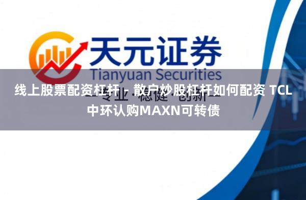 线上股票配资杠杆 - 散户炒股杠杆如何配资 TCL中环认购MAXN可转债