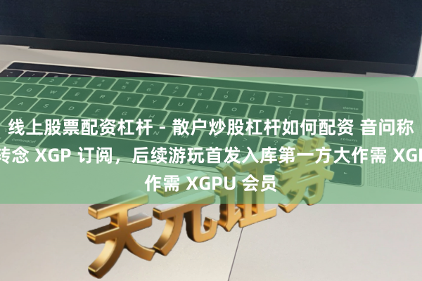 线上股票配资杠杆 - 散户炒股杠杆如何配资 音问称微软拟转念 XGP 订阅,后续游玩首发入库第一方大作需 XGPU 会员